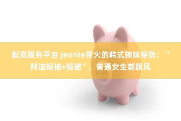 配资服务平台 Jennie带火的韩式辣妹穿搭：“阿迪短袖+短裙”，普通女生都跟风