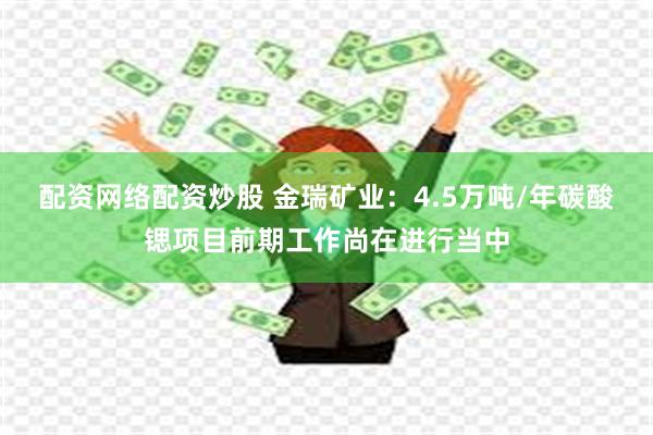 配资网络配资炒股 金瑞矿业：4.5万吨/年碳酸锶项目前期工作尚在进行当中