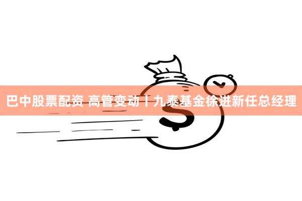 巴中股票配资 高管变动丨九泰基金徐进新任总经理