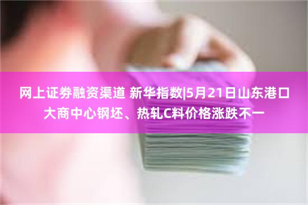 网上证劵融资渠道 新华指数|5月21日山东港口大商中心钢坯、热轧C料价格涨跌不一