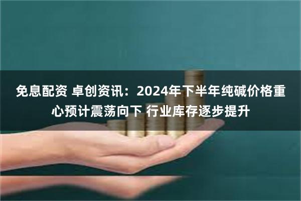 免息配资 卓创资讯：2024年下半年纯碱价格重心预计震荡向下 行业库存逐步提升