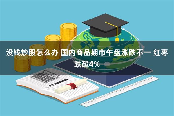 没钱炒股怎么办 国内商品期市午盘涨跌不一 红枣跌超4%