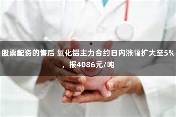 股票配资的售后 氧化铝主力合约日内涨幅扩大至5%，报4086元/吨