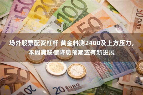 场外股票配资杠杆 黄金料测2400及上方压力，本周美联储降息预期或有新进展