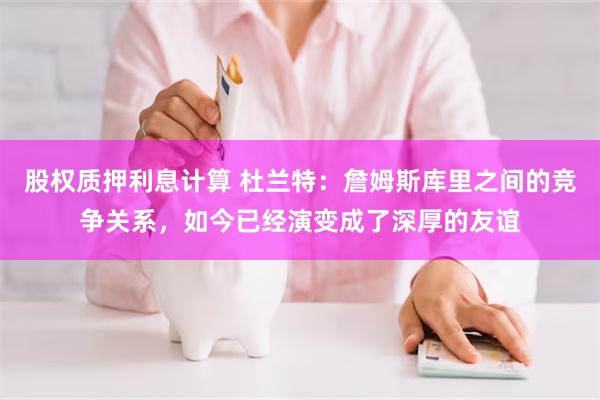 股权质押利息计算 杜兰特：詹姆斯库里之间的竞争关系，如今已经演变成了深厚的友谊