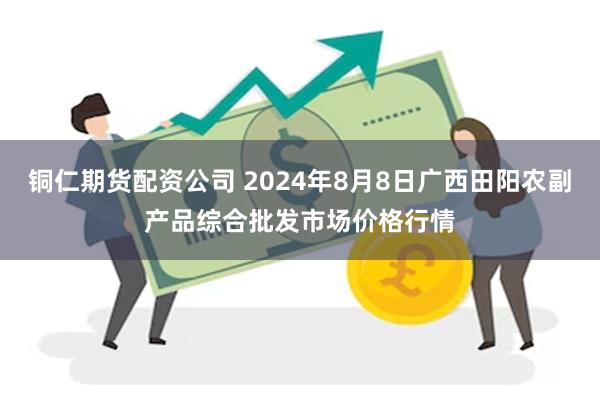 铜仁期货配资公司 2024年8月8日广西田阳农副产品综合批发市场价格行情