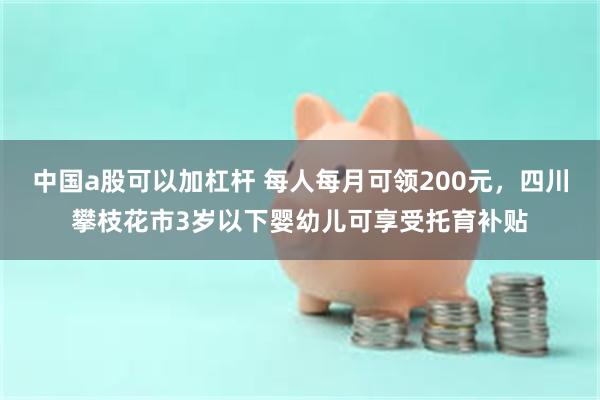 中国a股可以加杠杆 每人每月可领200元，四川攀枝花市3岁以下婴幼儿可享受托育补贴