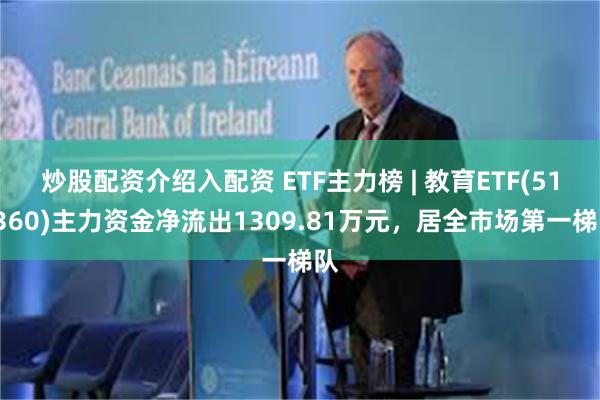 炒股配资介绍入配资 ETF主力榜 | 教育ETF(513360)主力资金净流出1309.81万元，居全市场第一梯队