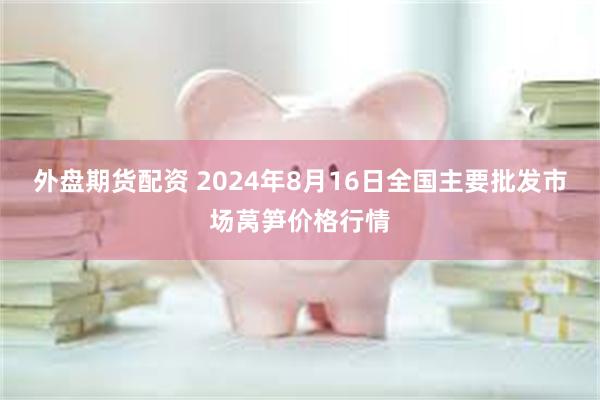 外盘期货配资 2024年8月16日全国主要批发市场莴笋价格行情