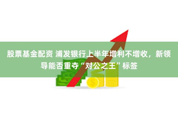 股票基金配资 浦发银行上半年增利不增收，新领导能否重夺“对公之王”标签