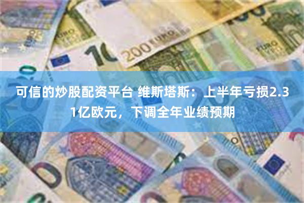 可信的炒股配资平台 维斯塔斯：上半年亏损2.31亿欧元，下调全年业绩预期