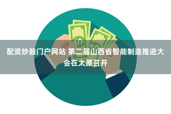 配资炒股门户网站 第二届山西省智能制造推进大会在太原召开