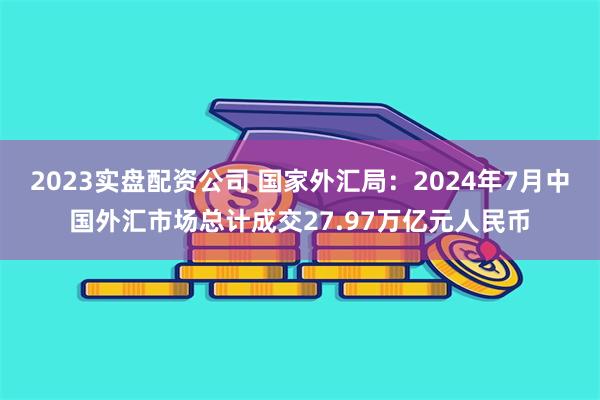 2023实盘配资公司 国家外汇局：2024年7月中国外汇市场总计成交27.97万亿元人民币