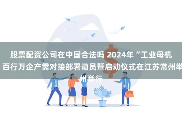 股票配资公司在中国合法吗 2024年“工业母机+”百行万企产需对接部署动员暨启动仪式在江苏常州举行