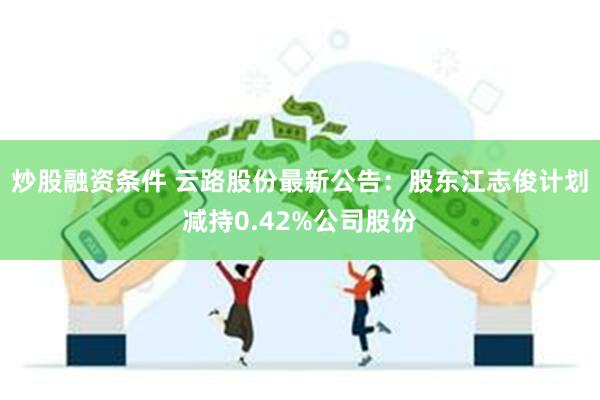 炒股融资条件 云路股份最新公告：股东江志俊计划减持0.42%公司股份