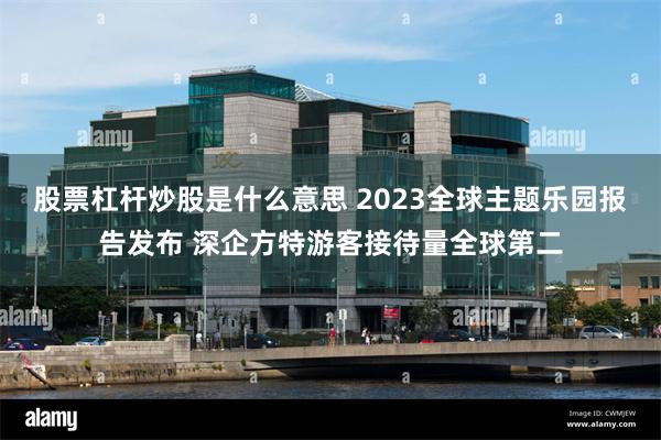 股票杠杆炒股是什么意思 2023全球主题乐园报告发布 深企方特游客接待量全球第二