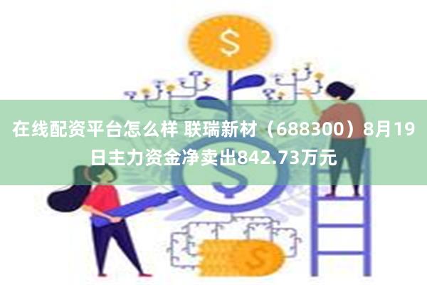 在线配资平台怎么样 联瑞新材（688300）8月19日主力资金净卖出842.73万元