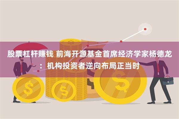 股票杠杆赚钱 前海开源基金首席经济学家杨德龙：机构投资者逆向布局正当时