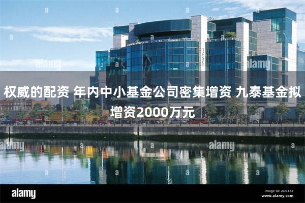 权威的配资 年内中小基金公司密集增资 九泰基金拟增资2000万元