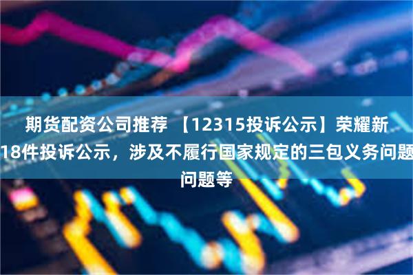 期货配资公司推荐 【12315投诉公示】荣耀新增18件投诉公示，涉及不履行国家规定的三包义务问题等