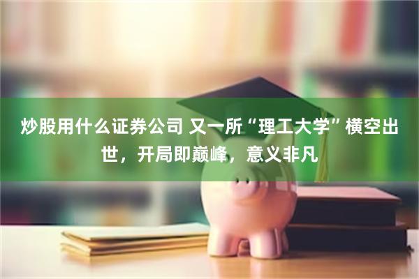 炒股用什么证券公司 又一所“理工大学”横空出世，开局即巅峰，意义非凡