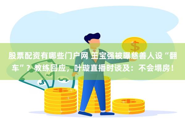 股票配资有哪些门户网 王宝强被曝慈善人设“翻车”？教练回应，叶璇直播时谈及：不会塌房！