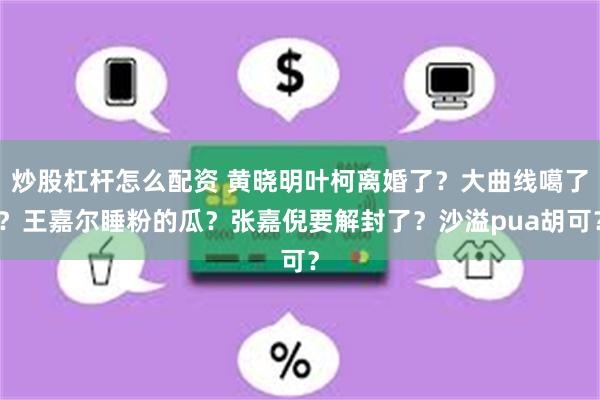 炒股杠杆怎么配资 黄晓明叶柯离婚了？大曲线噶了？王嘉尔睡粉的瓜？张嘉倪要解封了？沙溢pua胡可？