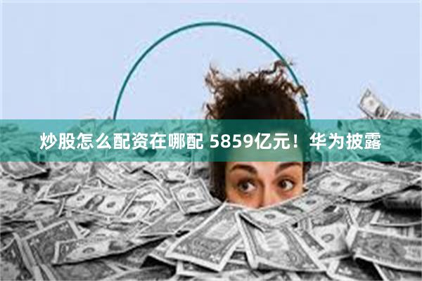 炒股怎么配资在哪配 5859亿元！华为披露