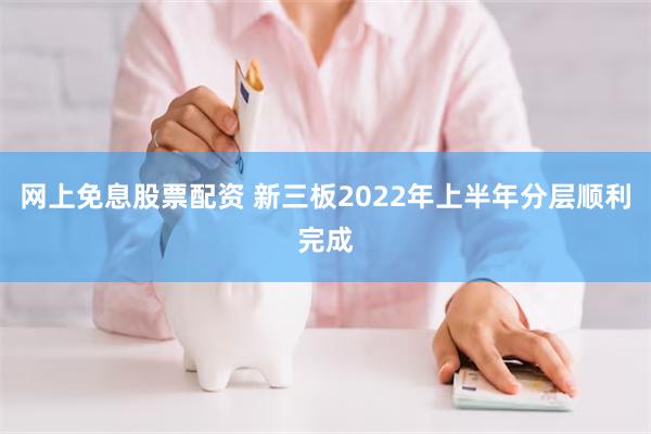 网上免息股票配资 新三板2022年上半年分层顺利完成