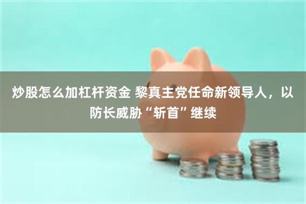 炒股怎么加杠杆资金 黎真主党任命新领导人，以防长威胁“斩首”继续