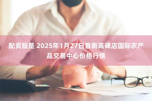 配资股是 2025年1月27日首衡高碑店国际农产品交易中心价格行情