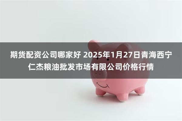 期货配资公司哪家好 2025年1月27日青海西宁仁杰粮油批发市场有限公司价格行情