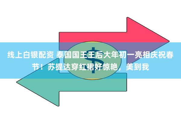 线上白银配资 泰国国王王后大年初一亮相庆祝春节！苏提达穿红裙好惊艳，美到我