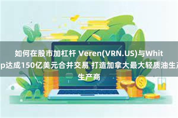 如何在股市加杠杆 Veren(VRN.US)与Whitecap达成150亿美元合并交易 打造加拿大最大轻质油生产商