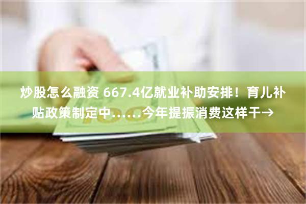 炒股怎么融资 667.4亿就业补助安排！育儿补贴政策制定中……今年提振消费这样干→